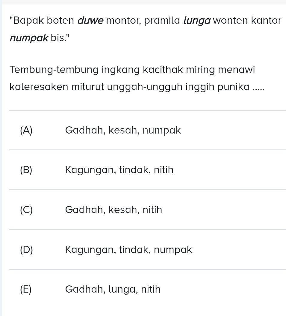 "Bapak boten duwe montor, pramila lunga wonten kantor
numpak bis."
Tembung-tembung ingkang kacithak miring menawi
kaleresaken miturut unggah-ungguh inggih punika .....
(A) Gadhah, kesah, numpak
(B) Kagungan, tindak, nitih
(C) Gadhah, kesah, nitih
(D) Kagungan, tindak, numpak
(E) Gadhah, lunga, nitih