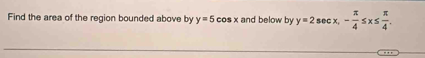 Find the area of the region bounded above by y=5cos x and below by y=2sec x, - π /4 ≤ x≤  π /4 .