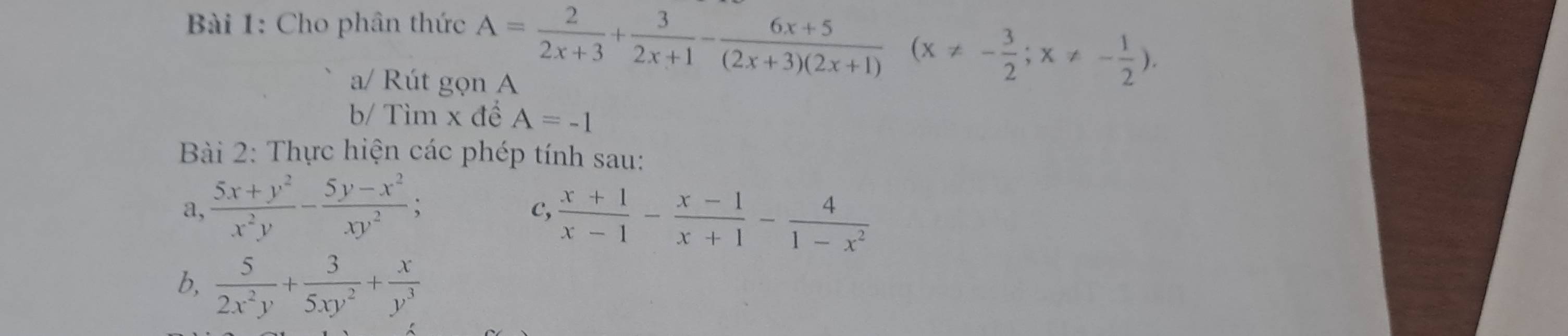 Cho phân thức A= 2/2x+3 + 3/2x+1 - (6x+5)/(2x+3)(2x+1) (x!= - 3/2 ;x!= - 1/2 ). 
a/ Rút gọn A 
b/ Tìm x đề A=-1
Bài 2: Thực hiện các phép tính sau: 
a,  (5x+y^2)/x^2y - (5y-x^2)/xy^2 ; 
c,  (x+1)/x-1 - (x-1)/x+1 - 4/1-x^2 
b,  5/2x^2y + 3/5xy^2 + x/y^3 