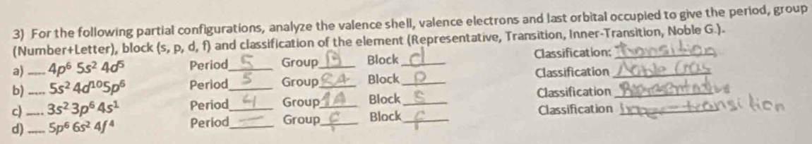 For the following partial configurations, analyze the valence shell, valence electrons and last orbital occupied to give the period, group 
(Number+Letter), block (s,p,d,f) and classification of the element (Representative, Transition, Inner-Transition, Noble G.). 
a) _ 4p^65s^24d^5 Period_ Group_ Block _Classification;__ 
b) _ 5s^24d^(10)5p^6 Period_ Group _Block_ 
Classification 
c) 3s^23p^64s^1 Period Group_ Block_ Classification_ 
d)_ _ 5p^66s^24f^4 Period__ Group_ Block_ Classification_