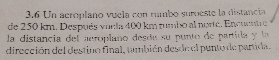 3.6 Un aeroplano vuela con rumbo suroeste la distancia 
de 250 km. Después vuela 400 km rumbo al norte. Encuentre 
la distancia del aeroplano desde su punto de partida y la 
dirección del destino final, también desde el punto de partida.