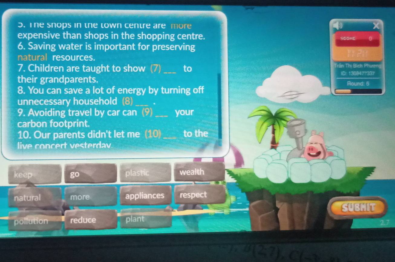 The snops in the town centre are more X
expensive than shops in the shopping centre.
SCORE 0
6. Saving water is important for preserving
natural resources.
7. Children are taught to show (7) _to
Trần Thị Bích Phương
ID: 1388477337
their grandparents. Round: 6
8. You can save a lot of energy by turning off
unnecessary household (8) _.
9. Avoiding travel by car can (9) _your
carbon footprint.
10. Our parents didn't let me (10)_ to the
live concert vesterdav.
keep go plastic wealth
natural more appliances respect
SUBMIT
pollution reduce plant
2.7
overline FB(2;7), C(-3,-3)