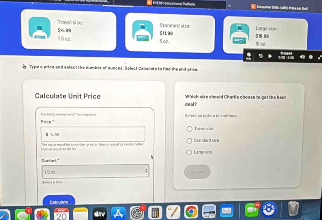 EVERFI Educational Platform × Consumer Skilla | a03 | Price par Unit
Travel size: Standard size: Large size:
- $4.99
$11.99 $18.99
1.5 oz. 5 oz. 10 oz.
Type a price and select the number of ounces. Select Calculate to find the unit price.
Calculate Unit Price Which size should Charlie choose to get the best
deal?
The fields marked with * are required. Select an option to continue.
Price *
Travel size
$ 4.99
Standard size
The value must be a number greater than or equal to 1 and smaller
than or equal to 99.99
Large size
Ounces *
1.5 oz. S.et
Select a size
Calculate
20
tv