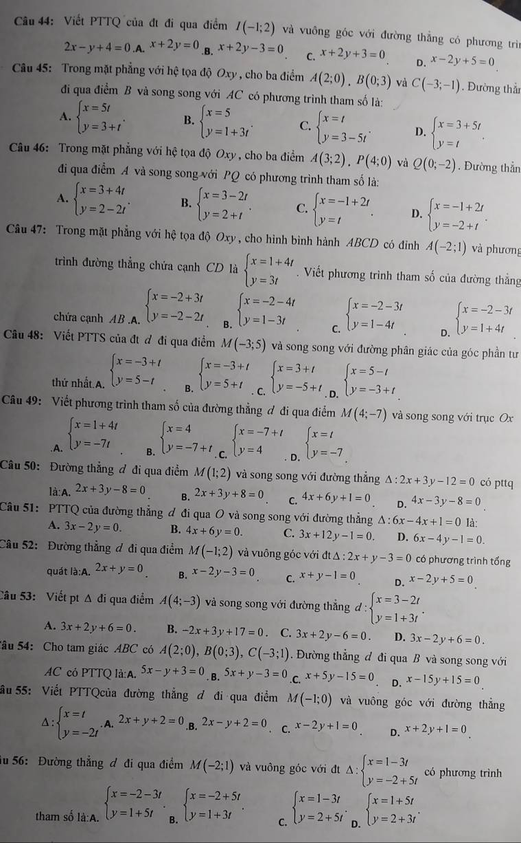 Viết PTTQ của đt đi qua điểm I(-1;2) và vuông góc với đường thẳng có phương trì
2x-y+4=0.A.^x+2y=0 .B. x+2y-3=0 C. x+2y+3=0 D. x-2y+5=0
Câu 45: Trong mặt phẳng với hệ tọa độ Oxy , cho ba điểm A(2;0),B(0;3) và C(-3;-1). Đường thầ
đi qua điểm B và song song với AC có phương trình tham số là:
A. beginarrayl x=5t y=3+tendarray. . B. beginarrayl x=5 y=1+3tendarray. . C. beginarrayl x=t y=3-5tendarray. . D. beginarrayl x=3+5t y=tendarray. .
Câu 46: Trong mặt phẳng với hệ tọa độ Oxy, cho ba điểm A(3;2).P(4;0) và Q(0;-2). Đường thẳn
đi qua điểm A và song song với PO có phương trình tham số là:
A. beginarrayl x=3+4t y=2-2tendarray. . B. beginarrayl x=3-2t y=2+tendarray. . C. beginarrayl x=-1+2t y=tendarray. . D. beginarrayl x=-1+2t y=-2+tendarray. .
Câu 47: Trong mặt phẳng với hệ tọa độ Oxy, cho hình bình hành ABCD có điỉnh A(-2;1) và phương
trình đường thẳng chứa cạnh CD là beginarrayl x=1+4t y=3tendarray.. Viết phương trình tham số của đường thẳng
chứa cạnh AB.A. beginarrayl x=-2+3t y=-2-2tendarray. 8 beginarrayl x=-2-4t y=1-3tendarray. beginarrayl x=-2-3t y=1-4tendarray. beginarrayl x=-2-3t y=1+4tendarray.
C.
D.
Câu 48: Viết PTTS của đt ơ đi qua điểm M(-3;5) và song song với đường phân giác của góc phần tư
thứ nhất.A. beginarrayl x=-3+t y=5-tendarray. B. beginarrayl x=-3+t y=5+tendarray.. C. beginarrayl x=3+t y=-5+tendarray.. D. beginarrayl x=5-t y=-3+tendarray.
Câu 49: Viết phương trình tham số của đường thẳng ơ đi qua điểm M(4;-7) và song song với trục Ox.A. beginarrayl x=1+4t y=-7tendarray. beginarrayl x=4 y=-7+tendarray.. C. beginarrayl x=-7+t y=4endarray. D. beginarrayl x=t y=-7endarray.
B.
Câu 50: Đường thẳng ơ đi qua điểm M(1;2) và song song với đường thẳng △ :2x+3y-12=0 có pttq
là: A. 2x+3y-8=0 B. 2x+3y+8=0 C. 4x+6y+1=0 D. 4x-3y-8=0
Câu 51: PTTQ của đường thẳng đ đi qua O và song song với đường thẳng △ :6x-4x+1=0 là:
A. 3x-2y=0. B. 4x+6y=0. C. 3x+12y-1=0. D. 6x-4y-1=0.
Câu 52: Đường thẳng ơ đi qua điểm M(-1;2) và vuông góc với đt △ :2x+y-3=0 có phương trình tổng
quát là:A. 2x+y=0. B. x-2y-3=0 C. x+y-1=0 D. x-2y+5=0
Câu 53: Viết pt △ di qua điểm A(4;-3) và song song với đường thẳng d:beginarrayl x=3-2t y=1+3tendarray. .
A. 3x+2y+6=0. B. -2x+3y+17=0 C. 3x+2y-6=0. D. 3x-2y+6=0.
Sâu 54: Cho tam giác ABC có A(2;0),B(0;3),C(-3;1). Đường thẳng đ đi qua B và song song với
AC có PTTQ là:A. 5x-y+3=0 B. 5x+y-3=0.C. x+5y-15=0 D. x-15y+15=0
ầu 55: Viết PTTQcủa đường thẳng đ đi qua điểm M(-1;0) và vuông góc với đường thẳng
A : beginarrayl x=t y=-2tendarray.. A. 2x+y+2=0 B. 2x-y+2=0 C. x-2y+1=0 D. x+2y+1=0
iu 56: Đường thắng đ đi qua điểm M(-2;1) và vuông góc với đt Delta :beginarrayl x=1-3t y=-2+5tendarray. có phương trình
tham số là:A. beginarrayl x=-2-3t y=1+5tendarray. B. beginarrayl x=-2+5t y=1+3tendarray. . beginarrayl x=1-3t y=2+5tendarray. . D. beginarrayl x=1+5t y=2+3tendarray. .
C.