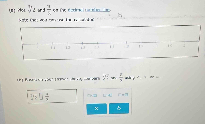 Plot sqrt[3](2) and  π /3  on the decimal number line. 
Note that you can use the calculator. 
(b) Based on your answer above, compare sqrt[3](2) and  π /3  using , , or =.
sqrt[3](2)□  π /3 
□ □ >□ □ =□
×