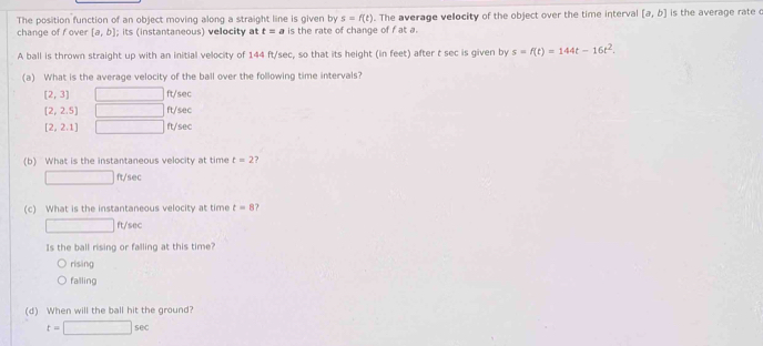 The position function of an object moving along a straight line is given by s=f(t). The average velocity of the object over the time interval [a,b] is the average rate 
change of f over [a,b]; its (instantaneous) velocity at t=a is the rate of change of f at a.
A ball is thrown straight up with an initial velocity of 144 ft/sec, so that its height (in feet) after t sec is given by s=f(t)=144t-16t^2. 
(a) What is the average velocity of the ball over the following time intervals?
[2,3] □ ft/sec
[2,2.5] □ ft/sec
[2,2.1] □ ft/sec
(b) What is the instantaneous velocity at time t=2 7
□ ft/se
(c) What is the instantaneous velocity at time t=8 7
□ ft/sec
Is the ball rising or falling at this time?
rising
falling
(d) When will the ball hit the ground?
t=□ sec