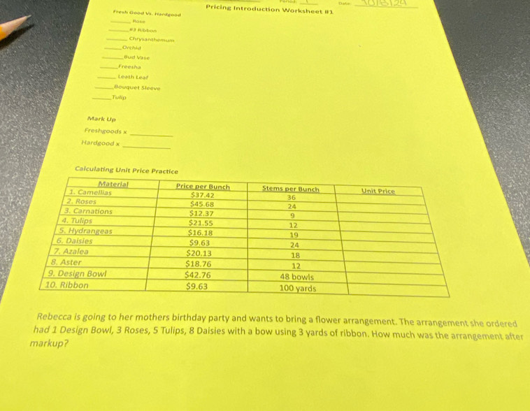 Pricing Introduction Worksheet #1 Date_ 
Fresh Good Vs. Hardgood 
_Hose 
_#3 fibbon 
_Chrysanthemum 
_Orchid 
_Bud Vase 
_Freesha 
_Leath Leaf 
_Bouquet Sleeve 
_Tulip 
Mark Up 
Freshgoods x 
_ 
Hardgood x 
_ 
Calculating Unit 
Rebecca is going to her mothers birthday party and wants to bring a flower arrangement. The arrangement she ordered 
had 1 Design Bowl, 3 Roses, 5 Tulips, 8 Daisies with a bow using 3 yards of ribbon. How much was the arrangement after 
markup?