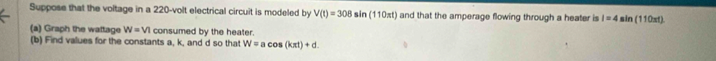 Suppose that the voltage in a 220-volt electrical circuit is modeled by V(t)=308sin (110π t) and that the amperage flowing through a heater is I=4sin (110π t). 
(a) Graph the wattage W=VI consumed by the heater. 
(b) Find values for the constants a, k, and d so that W=acos (kπ t)+d.