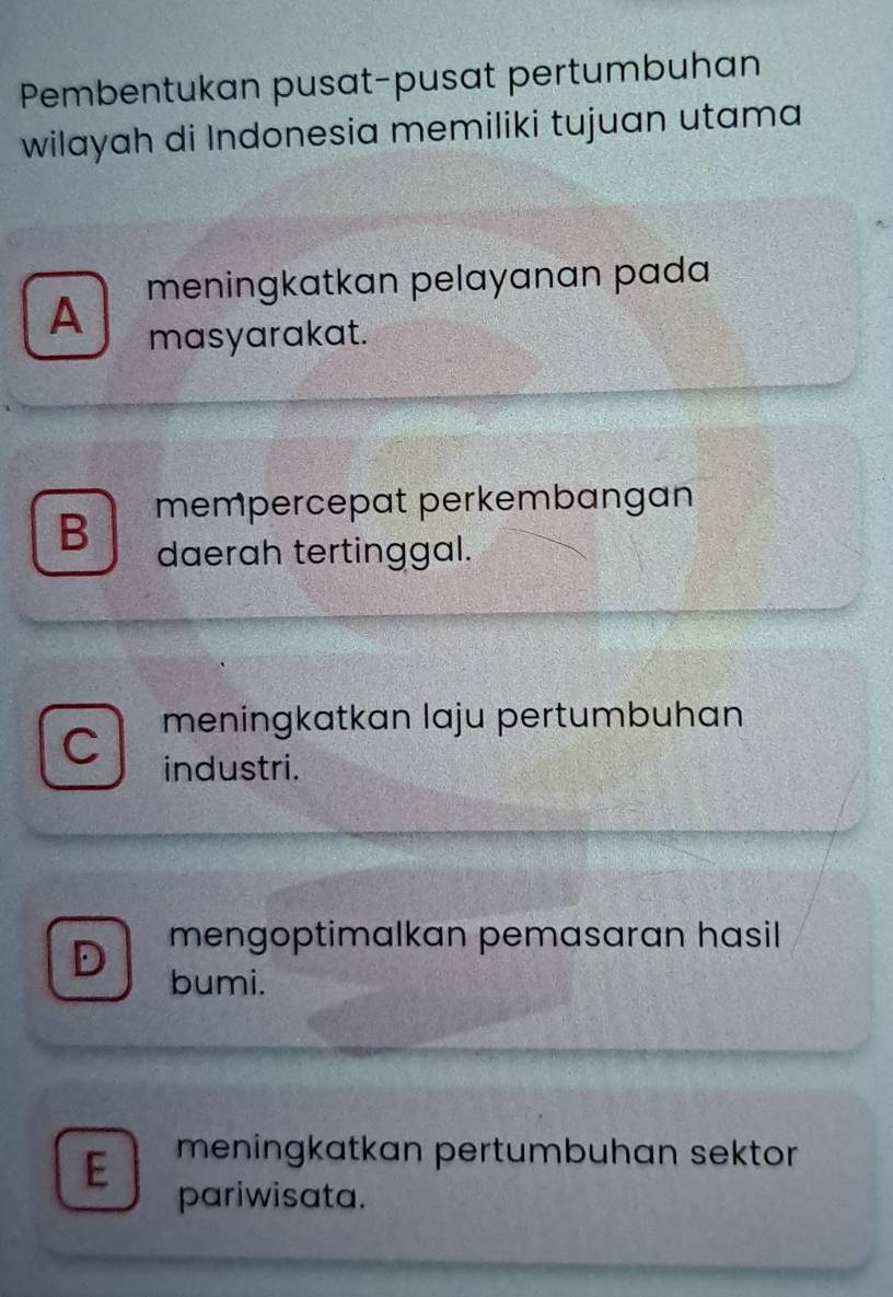 Pembentukan pusat-pusat pertumbuhan
wilayah di Indonesia memiliki tujuan utama
A meningkatkan pelayanan pada
masyarakat.
B mempercepat perkembangan
daerah tertinggal.
meningkatkan laju pertumbuhan
industri.
mengoptimalkan pemasaran hasil
bumi.
E meningkatkan pertumbuhan sektor
pariwisata.