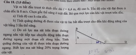 (3,0 điểm)  thau kinh theo chiếu hao ? Một đoại bào nheu .
Vật m bắt đầu trượt từ đỉnh dốc dài l=6,4m , độ cao h. Tốc độ của vật đạt được ở
chân dốc là 8 m/s. Chọn gốc thế năng ở mặt đất. Bỏ qua mọi lực cản khi vật trượt trên đốc.
a) Tính độ cao h của dốc.
b) Tính quãng đường đi được của vật từ lúc bắt đầu trượt cho đến khi động năng của
vật bằng 3 lần thế năng.
c) Do có lực ma sát trên đoạn đường
ngang nên vật tiếp tục chuyển động trên đoạn
đường ngang một đoạn rồi dừng hẳn. Tính
quãng đường của vật đi được trên đoạn đường
ngang, Biết lực ma sát bằng 20% trọng lượng
của vật.