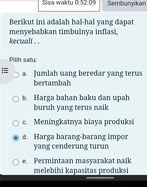 Sisa waktu 0:52:09 Sembunyikan
Berikut ini adalah hal-hal yang dapat
menyebabkan timbulnya inflasi,
kecuali . .
Pilih satu:
a. Jumlah uang beredar yang terus
bertambah
b. Harga bahan baku dan upah
buruh yang terus naik
c. Meningkatnya biaya produksi
d. Harga barang-barang impor
yang cenderung turun
e. Permintaan masyarakat naik
melebihi kapasitas produksi