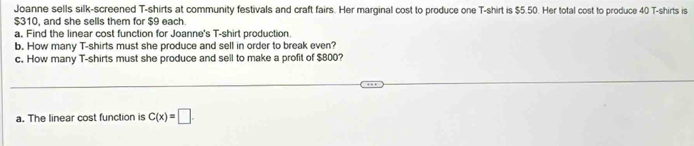 Joanne sells silk-screened T-shirts at community festivals and craft fairs. Her marginal cost to produce one T-shirt is $5.50. Her total cost to produce 40 T-shirts is
$310, and she sells them for $9 each. 
a. Find the linear cost function for Joanne's T-shirt production. 
b. How many T-shirts must she produce and sell in order to break even? 
c. How many T-shirts must she produce and sell to make a profit of $800? 
a. The linear cost function is C(x)=□.