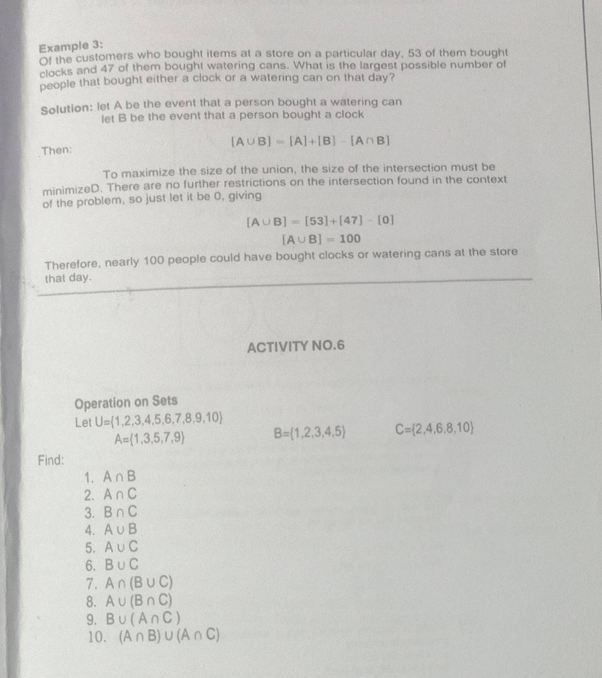 Example 3: 
Of the customers who bought items at a store on a particular day, 53 of them bought 
clocks and 47 of them bought watering cans. What is the largest possible number of 
people that bought either a clock or a watering can on that day? 
Solution: let A be the event that a person bought a watering can 
let B be the event that a person bought a clock
[A∪ B]=[A]+[B]-[A∩ B]
Then: 
To maximize the size of the union, the size of the intersection must be 
minimizeD. There are no further restrictions on the intersection found in the context 
of the problem, so just let it be 0, giving
[A∪ B]=[53]+[47]-[0]
[A∪ B]=100
Therefore, nearly 100 people could have bought clocks or watering cans at the store 
that day. 
ACTIVITY NO.6 
Operation on Sets 
Let U= 1,2,3,4,5,6,7,8,9,10
A= 1,3,5,7,9
B= 1,2,3,4,5 C= 2,4,6,8,10
Find: 
1. A∩ B
2. A∩ C
3. B∩ C
4. A∪ B
5. A∪ C
6. B∪ C
7. A∩ (B∪ C)
8. A∪ (B∩ C)
9. B∪ (A∩ C)
10. (A∩ B)∪ (A∩ C)