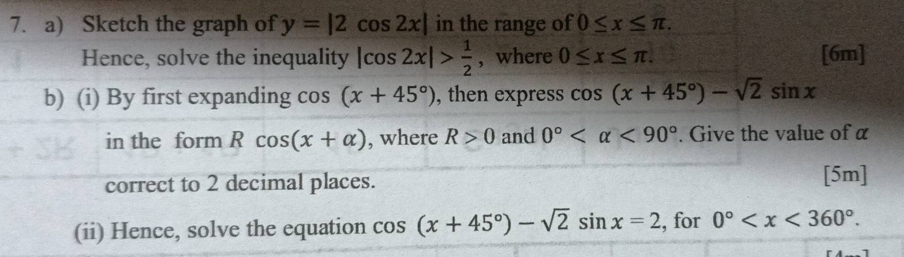 Sketch the graph of y=|2cos 2x| in the range of 0≤ x≤ π. 
Hence, solve the inequality |cos 2x|> 1/2  , where 0≤ x≤ π. [6m] 
b) (i) By first expanding cos (x+45°) , then express cos (x+45°)-sqrt(2)sin x
in the form a Rcos (x+alpha ) , where R>0 and 0° <90°. Give the value of α
correct to 2 decimal places. 
[5m] 
(ii) Hence, solve the equation cos (x+45°)-sqrt(2)sin x=2 , for 0° .