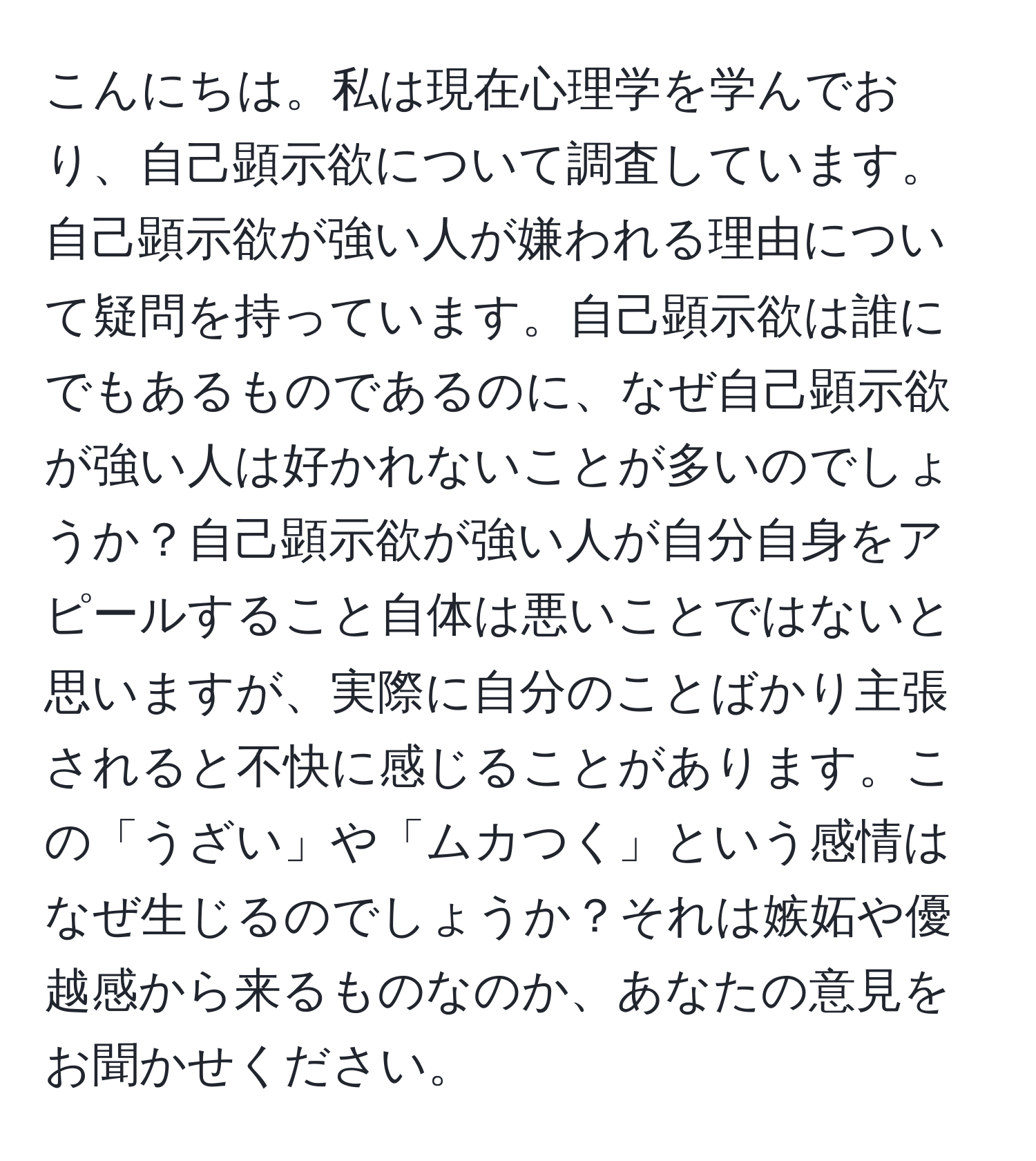 こんにちは。私は現在心理学を学んでおり、自己顕示欲について調査しています。自己顕示欲が強い人が嫌われる理由について疑問を持っています。自己顕示欲は誰にでもあるものであるのに、なぜ自己顕示欲が強い人は好かれないことが多いのでしょうか？自己顕示欲が強い人が自分自身をアピールすること自体は悪いことではないと思いますが、実際に自分のことばかり主張されると不快に感じることがあります。この「うざい」や「ムカつく」という感情はなぜ生じるのでしょうか？それは嫉妬や優越感から来るものなのか、あなたの意見をお聞かせください。