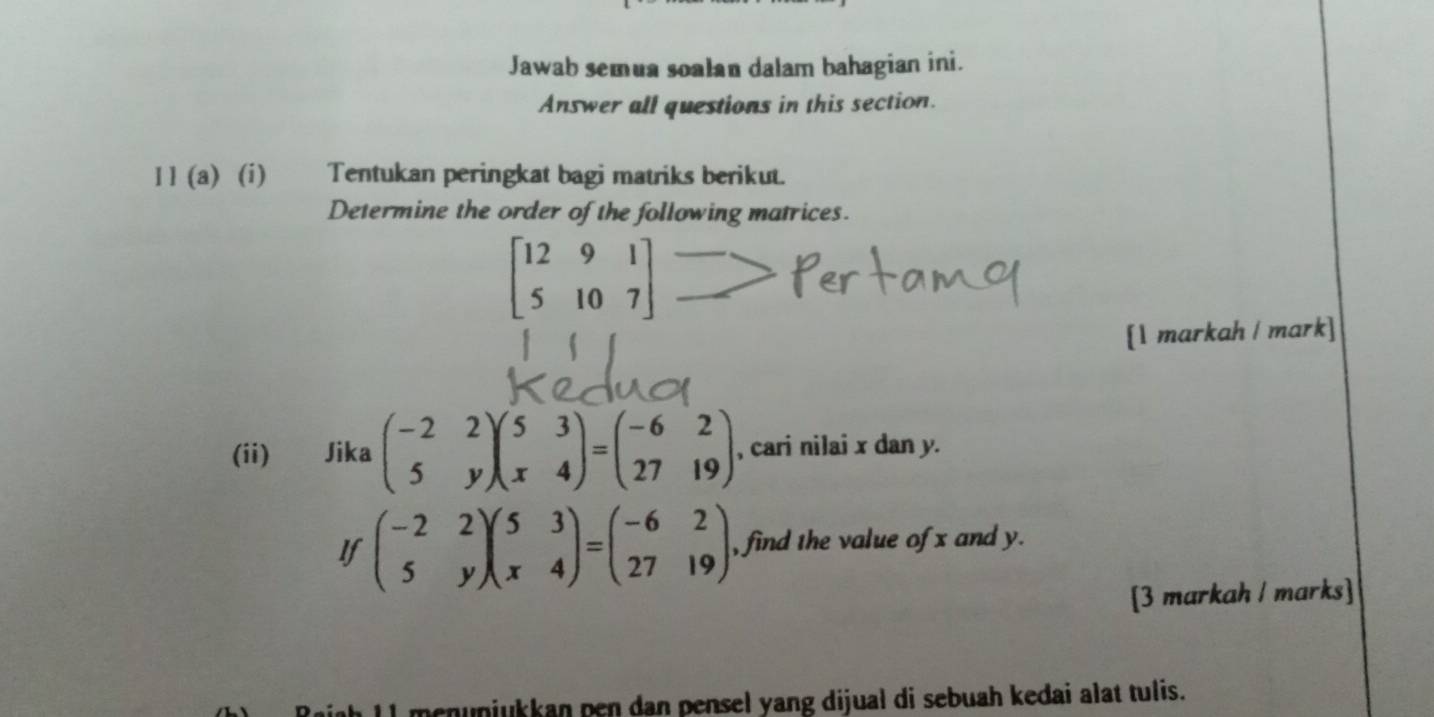 Jawab semua soalan dalam bahagian ini.
Answer all questions in this section.
] ] (a) (i) Tentukan peringkat bagi matriks berikut.
Determine the order of the following matrices.
beginbmatrix 12&9&1 5&10&7endbmatrix
[1 markah / mark]
(ii) Jika beginpmatrix -2&2 5&yendpmatrix beginpmatrix 5&3 x&4endpmatrix =beginpmatrix -6&2 27&19endpmatrix , cari nilai x dan y.
If beginpmatrix -2&2 5&yendpmatrix beginpmatrix 5&3 x&4endpmatrix =beginpmatrix -6&2 27&19endpmatrix. , find the value of x and y.
[3 markah / marks]
menunjukkan pen dan pensel yang dijual di sebuah kedai alat tulis.