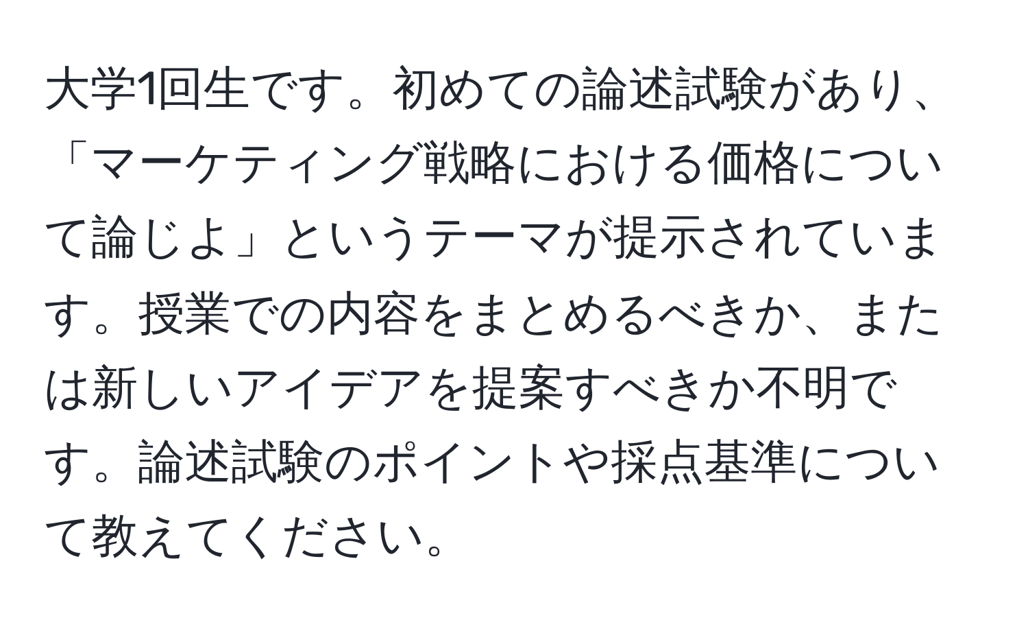 大学1回生です。初めての論述試験があり、「マーケティング戦略における価格について論じよ」というテーマが提示されています。授業での内容をまとめるべきか、または新しいアイデアを提案すべきか不明です。論述試験のポイントや採点基準について教えてください。