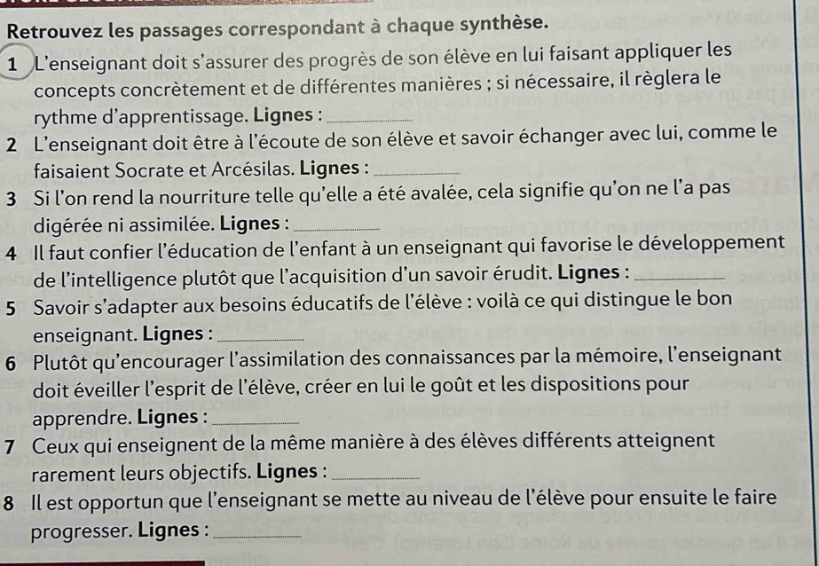 Retrouvez les passages correspondant à chaque synthèse. 
1 L'enseignant doit s'assurer des progrès de son élève en lui faisant appliquer les 
concepts concrètement et de différentes manières ; si nécessaire, il règlera le 
rythme d'apprentissage. Lignes :_ 
2 L'enseignant doit être à l'écoute de son élève et savoir échanger avec lui, comme le 
faisaient Socrate et Arcésilas. Lignes :_ 
3 Si l'on rend la nourriture telle qu'elle a été avalée, cela signifie qu'on ne l'a pas 
digérée ni assimilée. Lignes :_ 
4 Il faut confier l'éducation de l'enfant à un enseignant qui favorise le développement 
de l'intelligence plutôt que l'acquisition d'un savoir érudit. Lignes :_ 
5 Savoir s’adapter aux besoins éducatifs de l'élève : voilà ce qui distingue le bon 
enseignant. Lignes :_ 
6 Plutôt qu’encourager l’assimilation des connaissances par la mémoire, l'enseignant 
doit éveiller l'esprit de l'élève, créer en lui le goût et les dispositions pour 
apprendre. Lignes :_ 
7 Ceux qui enseignent de la même manière à des élèves différents atteignent 
rarement leurs objectifs. Lignes :_ 
8 Il est opportun que l'enseignant se mette au niveau de l'élève pour ensuite le faire 
progresser. Lignes :_