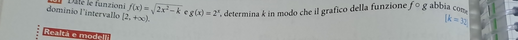 Dâte le funzioni f(x)=sqrt(2x^2-k) e g(x)=2^x %, determina k in modo che il grafico della funzione, fcirc gabbia come 
dominio l'intervallo [2,+∈fty ).
[k=32]
Realtà e modelli