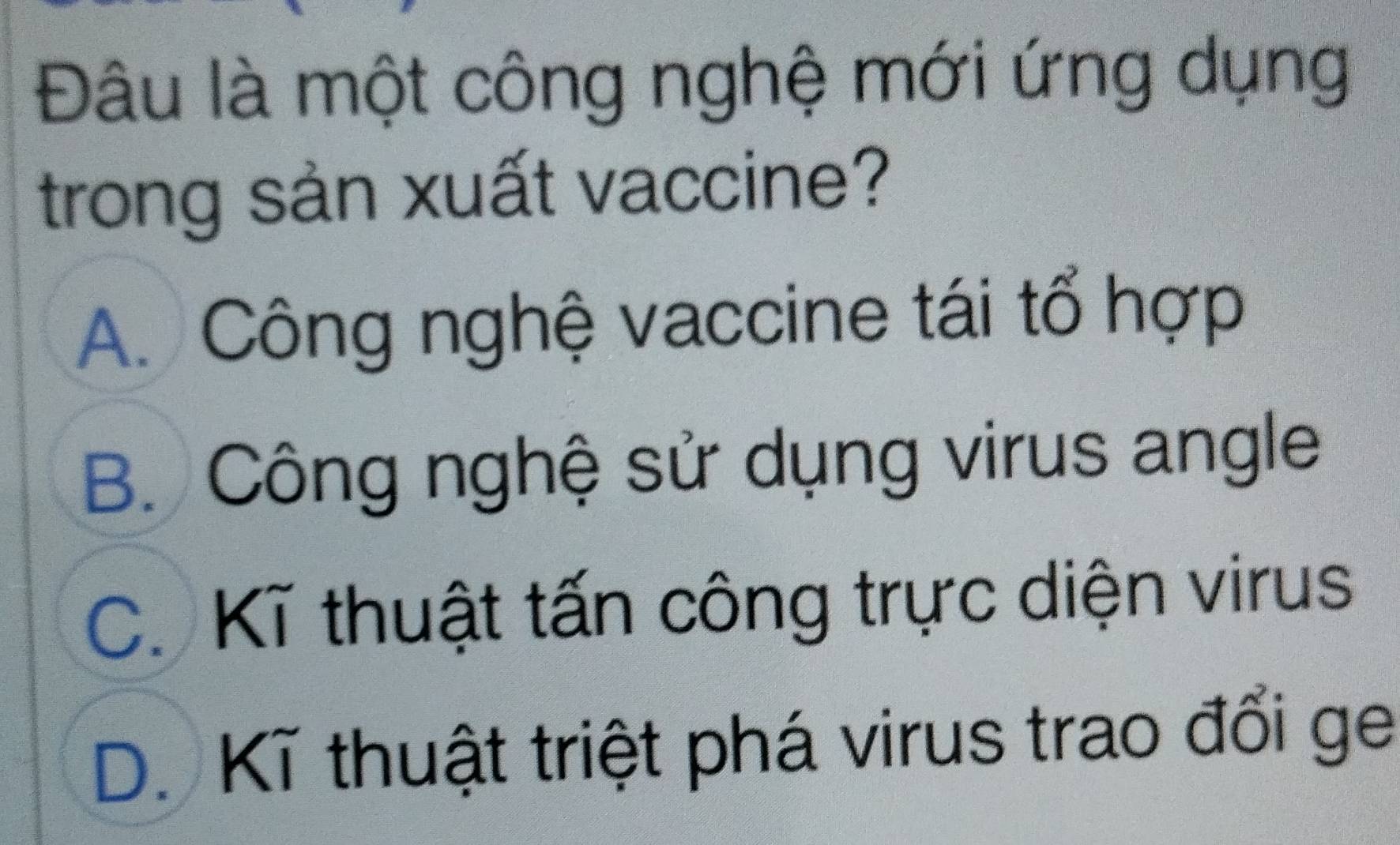 Đâu là một công nghệ mới ứng dụng
trong sản xuất vaccine?
A. Công nghệ vaccine tái tổ hợp
B. Công nghệ sử dụng virus angle
C. Kĩ thuật tấn công trực diện virus
D. Kĩ thuật triệt phá virus trao đổi ge