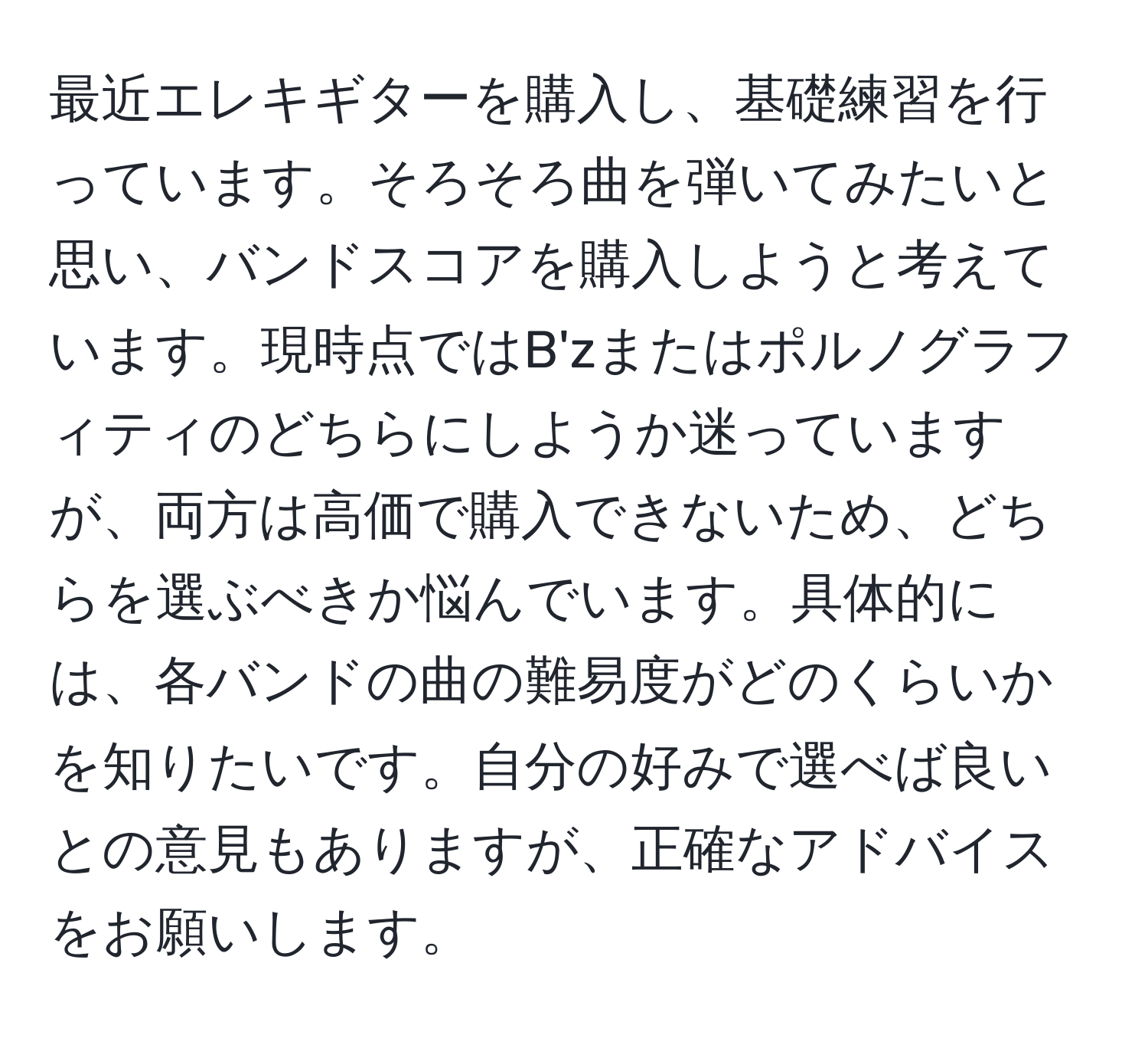 最近エレキギターを購入し、基礎練習を行っています。そろそろ曲を弾いてみたいと思い、バンドスコアを購入しようと考えています。現時点ではB'zまたはポルノグラフィティのどちらにしようか迷っていますが、両方は高価で購入できないため、どちらを選ぶべきか悩んでいます。具体的には、各バンドの曲の難易度がどのくらいかを知りたいです。自分の好みで選べば良いとの意見もありますが、正確なアドバイスをお願いします。