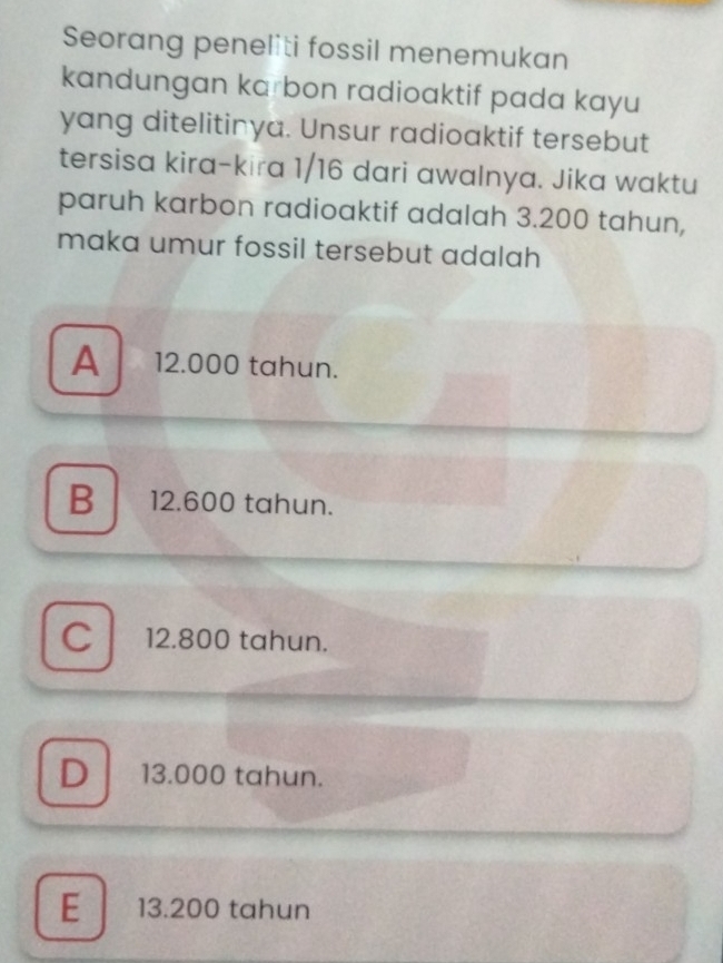 Seorang peneliti fossil menemukan
kandungan karbon radioaktif pada kayu
yang ditelitinya. Unsur radioaktif tersebut
tersisa kira-kira 1/16 dari awalnya. Jika waktu
paruh karbon radioaktif adalah 3.200 tahun,
maka umur fossil tersebut adalah
A 12.000 tahun.
B 12.600 tahun.
C 12.800 tahun.
D 13.000 tahun.
E 13.200 tahun