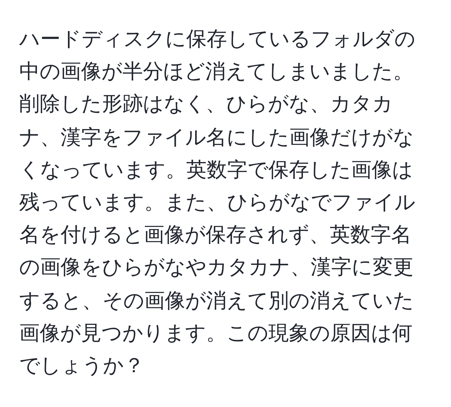 ハードディスクに保存しているフォルダの中の画像が半分ほど消えてしまいました。削除した形跡はなく、ひらがな、カタカナ、漢字をファイル名にした画像だけがなくなっています。英数字で保存した画像は残っています。また、ひらがなでファイル名を付けると画像が保存されず、英数字名の画像をひらがなやカタカナ、漢字に変更すると、その画像が消えて別の消えていた画像が見つかります。この現象の原因は何でしょうか？