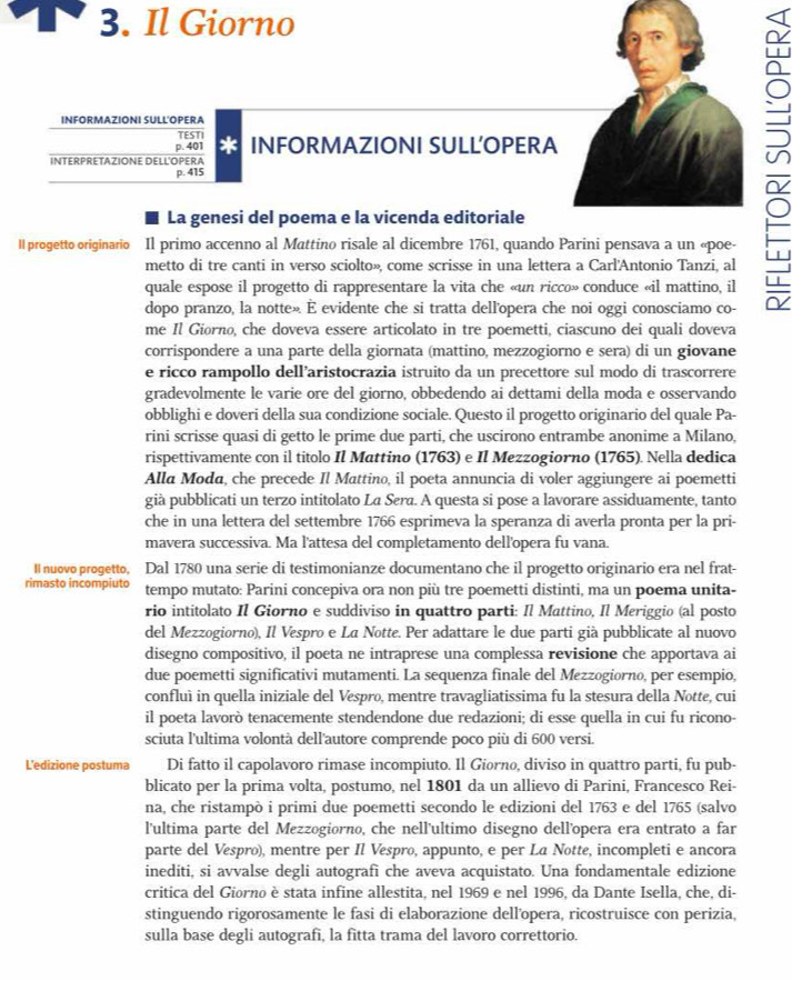 Il Giorno
INFORMAZIONI SULL'OPERA
TESTI
p. 401 * INFORMAZIONI SULL’OPERA
INTERPRETAZIONE DELL'OPERA
p. 415
La genesi del poema e la vicenda editoriale
Il progetto originario Il primo accenno al Mattino risale al dicembre 1761, quando Parini pensava a un «poe-
metto di tre canti in verso sciolto», come scrisse in una lettera a Carl'Antonio Tanzi, al
quale espose il progetto di rappresentare la vita che «un ricco» conduce «il mattino, il
dopo pranzo, la notte». É evidente che si tratta dell'opera che noi oggi conosciamo co-
me Il Giorno, che doveva essere articolato in tre poemetti, ciascuno dei quali doveva
corrispondere a una parte della giornata (mattino, mezzogiorno e sera) di un giovane
e ricco rampollo dell’aristocrazia istruito da un precettore sul modo di trascorrere
gradevolmente le varie ore del giorno, obbedendo ai dettami della moda e osservando
obblighi e doveri della sua condizione sociale. Questo il progetto originario del quale Pa-
rini scrisse quasi di getto le prime due parti, che uscirono entrambe anonime a Milano,
rispettivamente con il titolo Il Mattino (1763) e Il Mezzogiorno (1765). Nella dedica
Alla Moda, che precede Il Mattino, il poeta annuncia di voler aggiungere ai poemetti
già pubblicati un terzo intitolato La Sera. A questa si pose a lavorare assiduamente, tanto
che in una lettera del settembre 1766 esprimeva la speranza di averla pronta per la pri-
mavera successiva. Ma l'attesa del completamento dell'opera fu vana.
II nuovo progetto, Dal 1780 una serie di testimonianze documentano che il progetto originario era nel frat-
rimasto incompiuto tempo mutato: Parini concepiva ora non più tre poemetti distinti, ma un poema unita-
rio intitolato Il Giorno e suddiviso in quattro parti: Il Mattino, Il Meriggio (al posto
del Mezzogiorno), Il Vespro e La Notte. Per adattare le due parti già pubblicate al nuovo
disegno compositivo, il poeta ne intraprese una complessa revisione che apportava ai
due poemetti significativi mutamenti. La sequenza finale del Mezzogiorno, per esempio,
confluì in quella iniziale del Vespro, mentre travagliatissima fu la stesura della Notte, cui
il poeta lavorò tenacemente stendendone due redazioni; di esse quella in cui fu ricono-
sciuta l'ultima volontà dell'autore comprende poco più di 600 versi.
L'edizione postuma Di fatto il capolavoro rimase incompiuto. Il Giorno, diviso in quattro parti, fu pub-
blicato per la prima volta, postumo, nel 1801 da un allievo di Parini, Francesco Rei-
na, che ristampò i primi due poemetti secondo le edizioni del 1763 e del 1765 (salvo
l'ultima parte del Mezzogiorno, che nell'ultimo disegno dell'opera era entrato a far
parte del Véspro), mentre per Il Vespro, appunto, e per La Notte, incompleti e ancora
inediti, si avvalse degli autografi che aveva acquistato. Una fondamentale edizione
critica del Giorno è stata infine allestita, nel 1969 e nel 1996, da Dante Isella, che, di-
stinguendo rigorosamente le fasi di elaborazione dellopera, ricostruisce con perizia,
sulla base degli autografi, la fitta trama del lavoro correttorio.