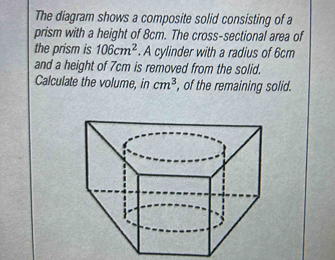 The diagram shows a composite solid consisting of a 
prism with a height of 8cm. The cross-sectional area of 
the prism is 106cm^2. A cylinder with a radius of 6cm
and a height of 7cm is removed from the solid. 
Calculate the volume, in cm^3 , of the remaining solid.