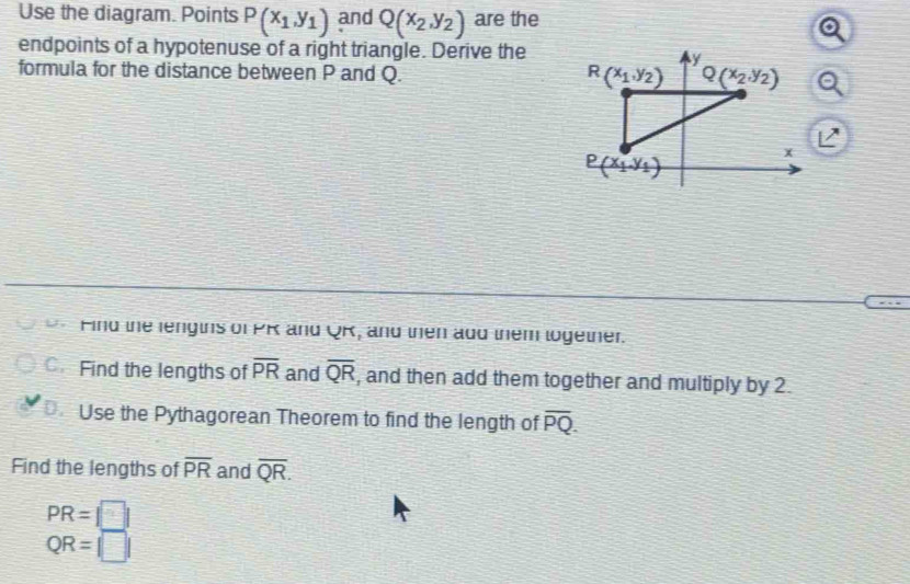 Use the diagram. Points P(x_1,y_1) and Q(x_2,y_2) are the
endpoints of a hypotenuse of a right triangle. Derive the
formula for the distance between P and Q.
U. Find the lengins of PK and QR, and then add them logether.
C. Find the lengths of overline PR and overline QR , and then add them together and multiply by 2.
D. Use the Pythagorean Theorem to find the length of overline PQ.
Find the lengths of overline PR and overline QR.
PR=|□ |
QR=|□ |