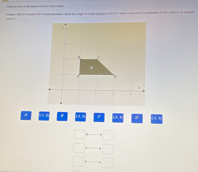 Drag the tiles to the boxes to form correct pairs.
Polygon ABCD is rotated 90° counterclockwise about the origin to create polygon A'B'C'D'. Match each set of coordinates to the vertices of polygon
ABCD.
A' -1,3) B' (-2,2) C' (-2,1) D' (-1,1)