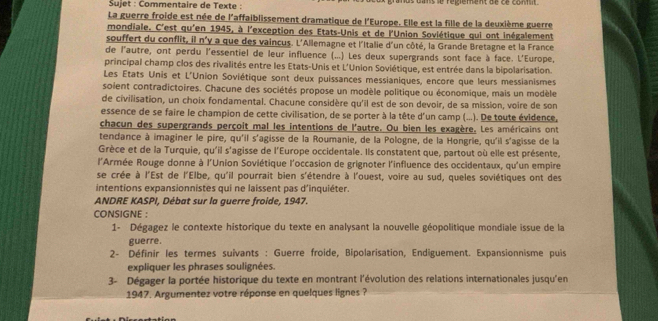 Sujet : Commentaire de Texte :      é gierent  d e  c e conn n 
La guerre froide est née de l'affaiblissement dramatique de l'Europe. Elle est la fille de la deuxième guerre
mondiale. C'est qu'en 1945, à l'exception des Etats-Unis et de l'Union Soviétique qui ont inégalement
souffert du conflit, il n'y a que des vaincus. L'Allemagne et l'Italie d'un côté, la Grande Bretagne et la France
de l'autre, ont perdu l'essentiel de leur influence (...) Les deux supergrands sont face à face. L'Europe,
principal champ clos des rivalités entre les Etats-Unis et L'Union Soviétique, est entrée dans la bipolarisation.
Les États Unis et L'Union Soviétique sont deux puissances messianiques, encore que leurs messianismes
soient contradictoires. Chacune des sociétés propose un modèle politique ou économique, mais un modèle
de civilisation, un choix fondamental. Chacune considère qu'il est de son devoir, de sa mission, voire de son
essence de se faire le champion de cette civilisation, de se porter à la tête d'un camp (...). De toute évidence,
chacun des supergrands perçoit mal les intentions de l'autre. Ou bien les exagère. Les américains ont
tendance à imaginer le pire, qu'il s'agisse de la Roumanie, de la Pologne, de la Hongrie, qu'il s'agisse de la
Grèce et de la Turquie, qu'il s'agisse de l'Europe occidentale. Ils constatent que, partout où elle est présente,
l'Armée Rouge donne à l'Union Soviétique l'occasion de grignoter l'influence des occidentaux, qu'un empire
se crée à l'Est de l'Elbe, qu'il pourrait bien s'étendre à l'ouest, voire au sud, queles soviétiques ont des
intentions expansionnistes qui ne laissent pas d'inquiéter.
ANDRE KASPI, Débat sur la guerre froide, 1947.
CONSIGNE :
1- Dégagez le contexte historique du texte en analysant la nouvelle géopolitique mondiale issue de la
guerre.
2- Définir les termes suivants : Guerre froide, Bipolarisation, Endiguement. Expansionnisme puis
expliquer les phrases soulignées.
3- Dégager la portée historique du texte en montrant l'évolution des relations internationales jusqu'en
1947. Argumentez votre réponse en quelques lignes ?