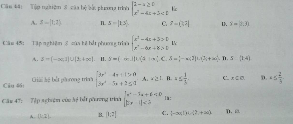 Tập nghiệm S của hệ bất phương trình beginarrayl 2-x≥ 0 x^2-4x+3<0endarray. là:
A. S=[1;2). B. S=[1;3). C. S=(1;2]. D. S=[2;3). 
Câu 45: Tập nghiệm S của hệ bất phương trình beginarrayl x^2-4x+3>0 x^2-6x+8>0endarray. là:
A. S=(-∈fty ;1)∪ (3;+∈fty ). B. S=(-∈fty ;1)∪ (4;+∈fty ). C. S=(-∈fty ;2)∪ (3;+∈fty ). D. S=(1;4). 
Giải hệ bất phương trình beginarrayl 3x^2-4x+1>0 3x^2-5x+2≤ 0endarray.. A. x≥ 1. B. x≤  1/3 . C. x∈ varnothing. D. x≤  2/3 . 
Câu 46:
Câu 47: Tập nghiệm của hệ bất phương trình beginarrayl x^2-7x+6<0 |2x-1|<3endarray. là:
A. (1;2).
B. [I;2].
C. (-∈fty ;1)∪ (2;+∈fty ). D. ∅.