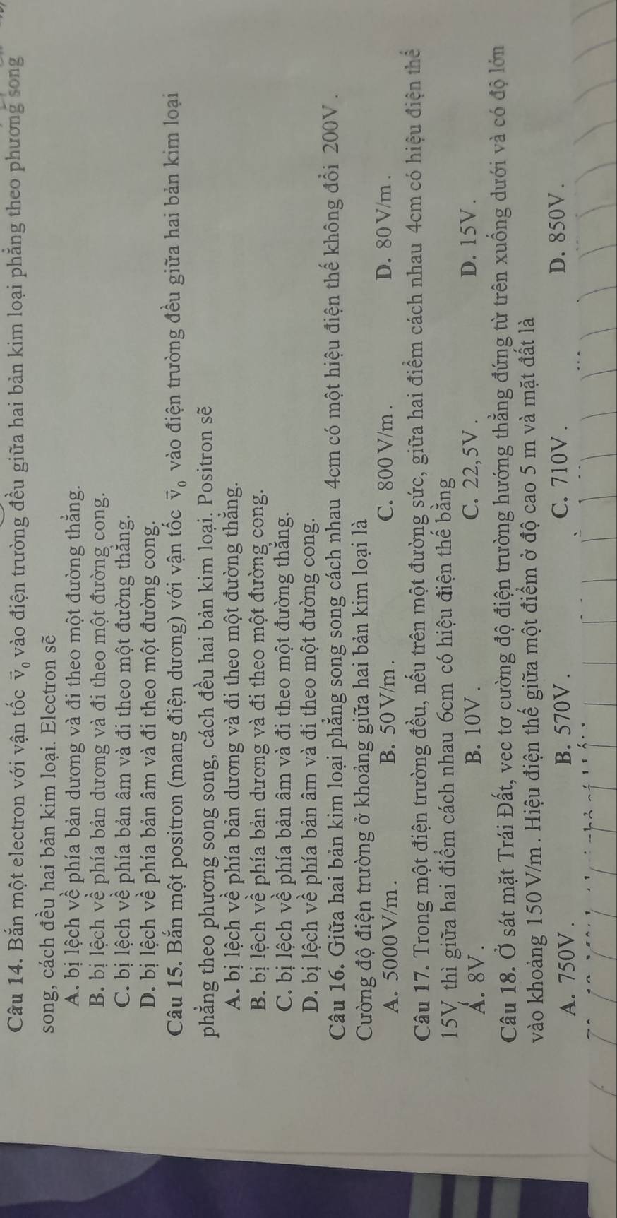 Bắn một electron với vận tốc vector v_0 vào điện trường đều giữa hai bản kim loại phăng theo phương song
song, cách đều hai bản kim loại. Electron sẽ
A. bị lệch về phía bản dương và đi theo một đường thắng.
B. bị lệch về phía bản dương và đi theo một đường cong.
C. bị lệch về phía bản âm và đi theo một đường thăng.
D. bị lệch về phía bản âm và đi theo một đường cong.
Câu 15. Bắn một positron (mang điện dương) với vận tốc V_0 vào điện trường đều giữa hai bản kim loại
phẳng theo phương song song, cách đều hai bản kim loại. Positron sẽ
A. bị lệch về phía bản dương và đi theo một đường thăng.
B. bị lệch về phía bản dương và đi theo một đường cong.
C. bị lệch về phía bản âm và đi theo một đường thăng.
D. bị lệch về phía bản âm và đi theo một đường cong.
Câu 16. Giữa hai bản kim loại phẳng song song cách nhau 4cm có một hiệu điện thế không đổi 200V.
Cường độ điện trường ở khoảng giữa hai bản kim loại là
A. 5000 V/m . B. 50 V/m . C. 800 V/m . D. 80 V/m .
Câu 17. Trong một điện trường đều, nếu trên một đường sức, giữa hai điểm cách nhau 4cm có hiệu điện thể
15V thì giữa hai điểm cách nhau 6cm có hiệu điện thể bằng
A. 8V. B. 10V . C. 22,5V .
D. 15V .
Câu 18. Ở sát mặt Trái Đất, vec tơ cường độ điện trường hướng thẳng đứng từ trên xuống dưới và có độ lớn
vào khoảng 150 V/m . Hiệu điện thế giữa một điểm ở độ cao 5 m và mặt đất là
A. 750V . B. 570V . C. 710V .
D. 850V .