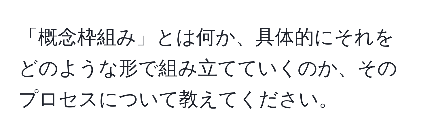 「概念枠組み」とは何か、具体的にそれをどのような形で組み立てていくのか、そのプロセスについて教えてください。