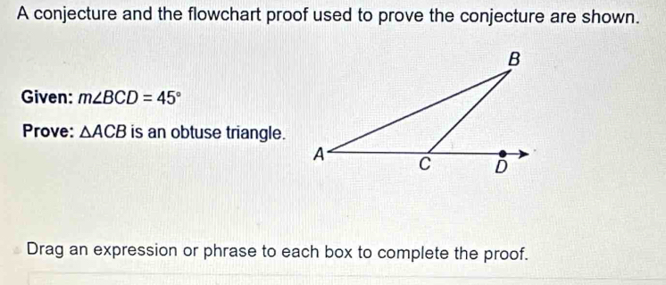 A conjecture and the flowchart proof used to prove the conjecture are shown. 
Given: m∠ BCD=45°
Prove: △ ACB is an obtuse triangle. 
Drag an expression or phrase to each box to complete the proof.