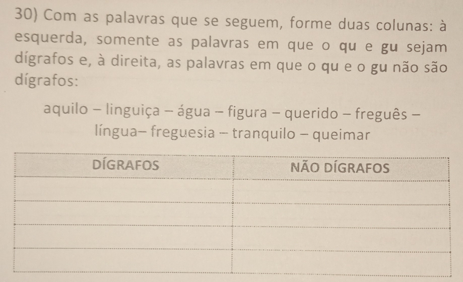 Com as palavras que se seguem, forme duas colunas: à 
esquerda, somente as palavras em que o qu e gu sejam 
dígrafos e, à direita, as palavras em que o qu e o gu não são 
dígrafos: 
aquilo - linguiça - água - figura - querido - freguês - 
língua- freguesia - tranquilo - queimar