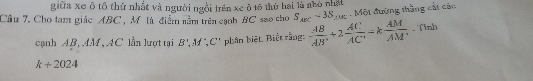 giữa xe ô tô thứ nhất và người ngồi trên xe ô tô thứ hai là nhỏ nhật 
Câu 7. Cho tam giác ABC , M là điểm nằm trên cạnh BC sao cho S_ABC=3S_AMC. Một đường thằng cắt các 
cạnh AB, AM, AC lần lượt tại B', M', C' phân biệt. Biết rằng:  AB/AB' +2 AC/AC' =k AM/AM' . Tính
k+2024