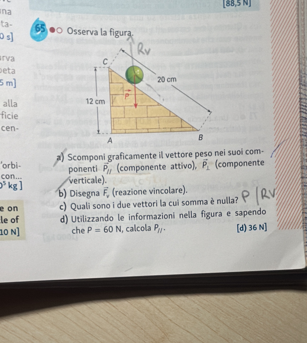 [88,5N]
na 
ta- 65 ●○ Osserva la figura. 
0 s] 
Irva C 
eta
5 m ] 20 cm
alla 12 cm P 
ficie 
cen- 
A 
B 
a) Scomponi graficamente il vettore peso nei suoi com- 
'orbi- (componente 
ponenti vector P_parallel  (componente attivo), vector P_⊥ 
con... 
5kgl 
verticale). 
^- 
b) Disegna vector F_v (reazione vincolare). 
e on c) Quali sono i due vettori la cui somma è nulla? 
le of d) Utilizzando le informazioni nella figura e sapendo 
10 N] che P=60N , calcola P_11· [d) 36 N]