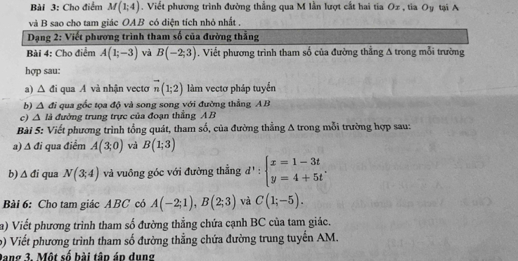 Cho điểm M(1;4). Viết phương trình đường thẳng qua M lần lượt cất hai tia Ox, tia Oy tại A
và B sao cho tam giác OAB có diện tích nhỏ nhất . 
Dạng 2: Viết phương trình tham số của đường thẳng 
Bài 4: Cho điểm A(1;-3) và B(-2;3). Viết phương trình tham số của đường thằng A trong mỗi trường 
hợp sau: 
a) △ di qua A và nhận vecto vector n(1;2) làm vectơ pháp tuyển 
b) △ đi qua gốc tọa độ và song song với đường thằng AB
c) V A là đường trung trực của đoạn thẳng A B 
Bài 5: Viết phương trình tổng quát, tham số, của đường thằng Δ trong mỗi trường hợp sau: 
a) Δ đi qua điểm A(3;0) và B(1;3)
b) △ di qua N(3;4) và vuông góc với đường thắng d':beginarrayl x=1-3t y=4+5tendarray.. 
Bài 6: Cho tam giác ABC có A(-2;1), B(2;3) và C(1;-5). 
a) Viết phương trình tham số đường thẳng chứa cạnh BC của tam giác. 
b) Viết phương trình tham số đường thẳng chứa đường trung tuyến AM. 
Dang 3. Một số bài tập áp dung