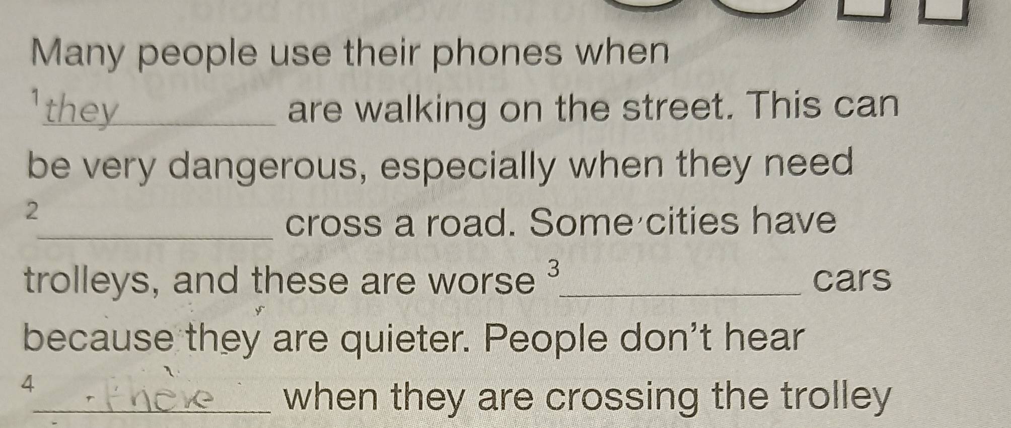 Many people use their phones when 
they are walking on the street. This can 
be very dangerous, especially when they need
2
_cross a road. Some cities have 
trolleys, and these are worse ³_ cars 
because they are quieter. People don't hear
4
_when they are crossing the trolley