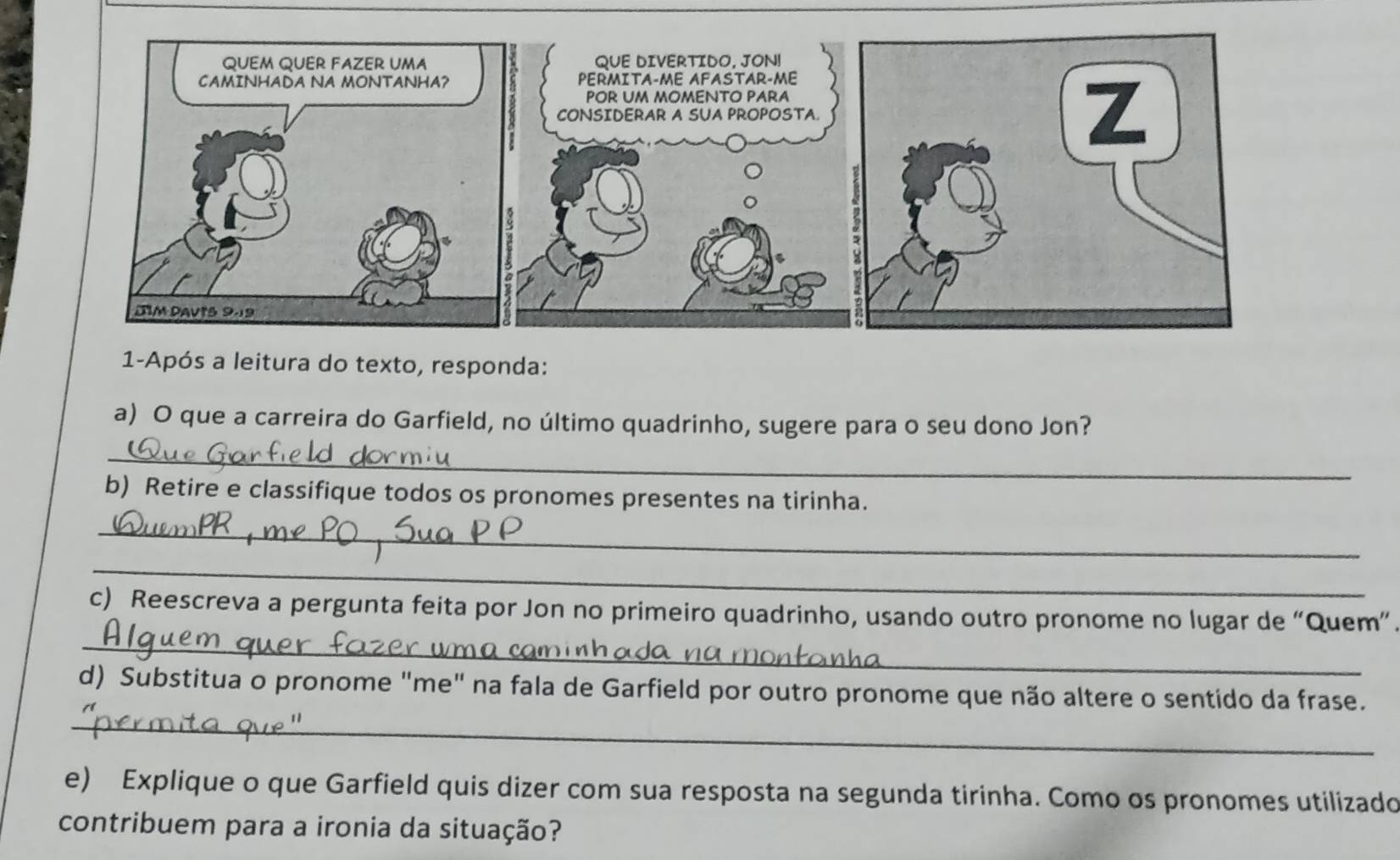 1-Após a leitura do texto, responda: 
a) O que a carreira do Garfield, no último quadrinho, sugere para o seu dono Jon? 
_ 
b) Retire e classifique todos os pronomes presentes na tirinha. 
_ 
_ 
_ 
c) Reescreva a pergunta feita por Jon no primeiro quadrinho, usando outro pronome no lugar de “Quem”. 
_ 
d) Substitua o pronome "me" na fala de Garfield por outro pronome que não altere o sentido da frase. 
e) Explique o que Garfield quis dizer com sua resposta na segunda tirinha. Como os pronomes utilizado 
contribuem para a ironia da situação?