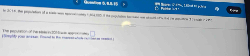 Question 5, 6.5.15 HW Score: 17.27%, 2.59 of 15 points Save 
Points: 0 of 1 
In 2014, the population of a state was approximaltely 1,652,000. If the population decrease was about 0.43%, find the population of the state in 2016. 
The population of the state in 2016 was approximately □ 
(Simplify your answer. Round to the nearesl whole number as needed.)