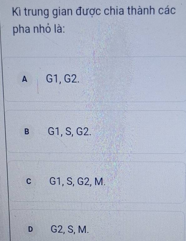 Kì trung gian được chia thành các
pha nhỏ là:
A G1, G2.
B G1, S, G2.
C G1, S, G2, M.
D G2, S, M.