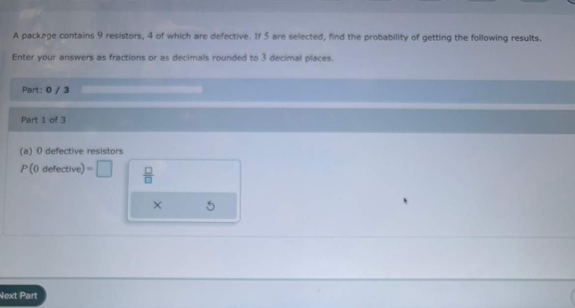 A package contains 9 resistors, 4 of which are defective. If 5 are sellected, find the probability of getting the following results. 
Enter your answers as fractions or as decimals rounded to 3 decimall places. 
Part: 0 / 3
Part 1 of 3 
(a) 0 defective resistors
P(0defective)=□  □ /□  
Next Part