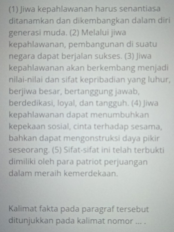 (1) Jiwa kepahlawanan harus senantiasa 
ditanamkan dan dikembangkan dalam diri 
generasi muda. (2) Melalui jiwa 
kepahlawanan, pembangunan di suatu 
negara dapat berjalan sukses. (3) Jiwa 
kepahlawanan akan berkembang menjadi 
nilai-nilai dan sifat kepribadian yang luhur, 
berjiwa besar, bertanggung jawab, 
berdedikasi, loyal, dan tangguh. (4) Jiwa 
kepahlawanan dapat menumbuhkan 
kepekaan sosial, cinta terhadap sesama, 
bahkan dapat mengonstruksi daya pikir 
seseorang. (5) Sifat-sifat ini telah terbukti 
dimiliki oleh para patriot perjuangan 
dalam meraih kemerdekaan. 
Kalimat fakta pada paragraf tersebut 
ditunjukkan pada kalimat nomor ... .