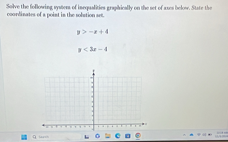 Solve the following system of inequalities graphically on the set of axes below. State the
coordinates of a point in the solution set.
y>-x+4
y<3x-4</tex> 
10:18 AM
Q Search 11/5/2024
