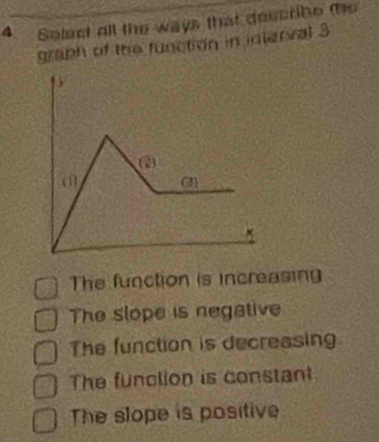 Solect all the ways that describe te
graph of the function in idlerval 3
(1) (3)
The function is increasing
The slope is negative
The function is decreasing
The funclion is constant
The slope is positive