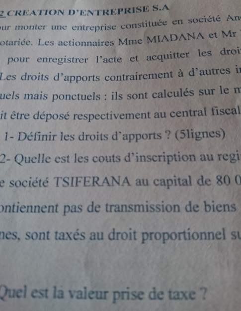 CREATION D’ENTREPRISE S.A 
our monter une entreprise constituée en société An 
otariée. Les actionnaires Mme MIADANA et Mr 
pour enregistrer l'acte et acquitter les droi 
Les droits d'apports contrairement à d'autres in 
uels mais ponctuels : ils sont calculés sur le m 
it être déposé respectivement au central fiscal 
1- Définir les droits d`apports ? (5lignes) 
2- Quelle est les couts d'inscription au regi 
e société TSIFERANA au capital de 80 0 
ontiennent pas de transmission de biens 
nes, sont taxés au droit proportionnel su 
Quel est la valeur prise de taxe ?