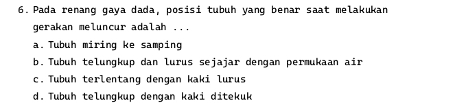 Pada renang gaya dada, posisi tubuh yang benar saat melakukan
gerakan meluncur adalah ...
a. Tubuh miring ke samping
b. Tubuh telungkup dan lurus sejajar dengan permukaan air
c. Tubuh terlentang dengan kaki lurus
d. Tubuh telungkup dengan kaki ditekuk